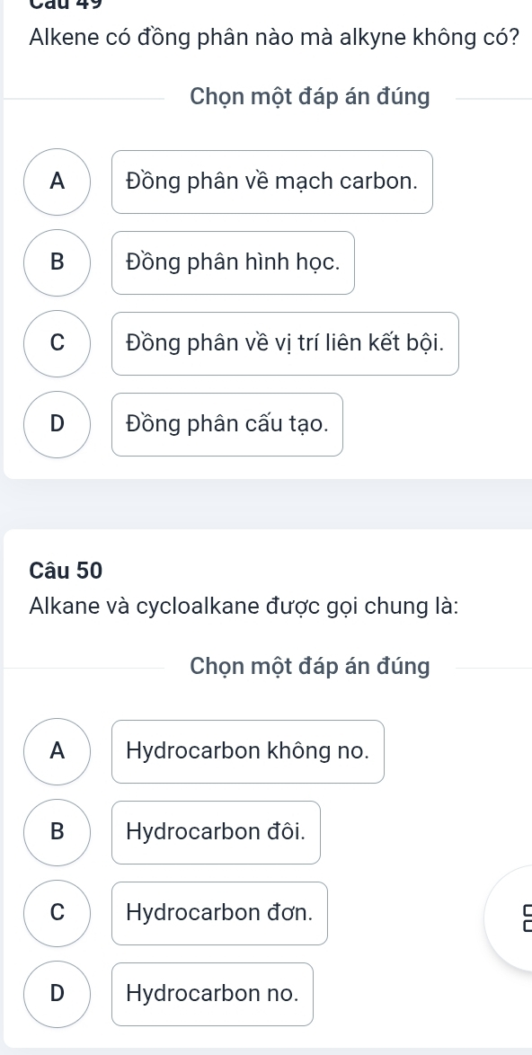 Alkene có đồng phân nào mà alkyne không có?
Chọn một đáp án đúng
A Đồng phân về mạch carbon.
B Đồng phân hình học.
C Đồng phân về vị trí liên kết bội.
D Đồng phân cấu tạo.
Câu 50
Alkane và cycloalkane được gọi chung là:
Chọn một đáp án đúng
A Hydrocarbon không no.
B Hydrocarbon đôi.
C Hydrocarbon đơn.
D Hydrocarbon no.