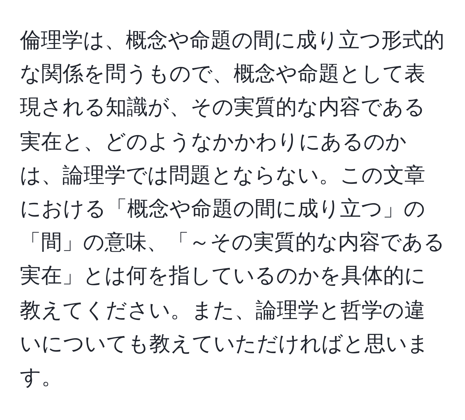 倫理学は、概念や命題の間に成り立つ形式的な関係を問うもので、概念や命題として表現される知識が、その実質的な内容である実在と、どのようなかかわりにあるのかは、論理学では問題とならない。この文章における「概念や命題の間に成り立つ」の「間」の意味、「～その実質的な内容である実在」とは何を指しているのかを具体的に教えてください。また、論理学と哲学の違いについても教えていただければと思います。