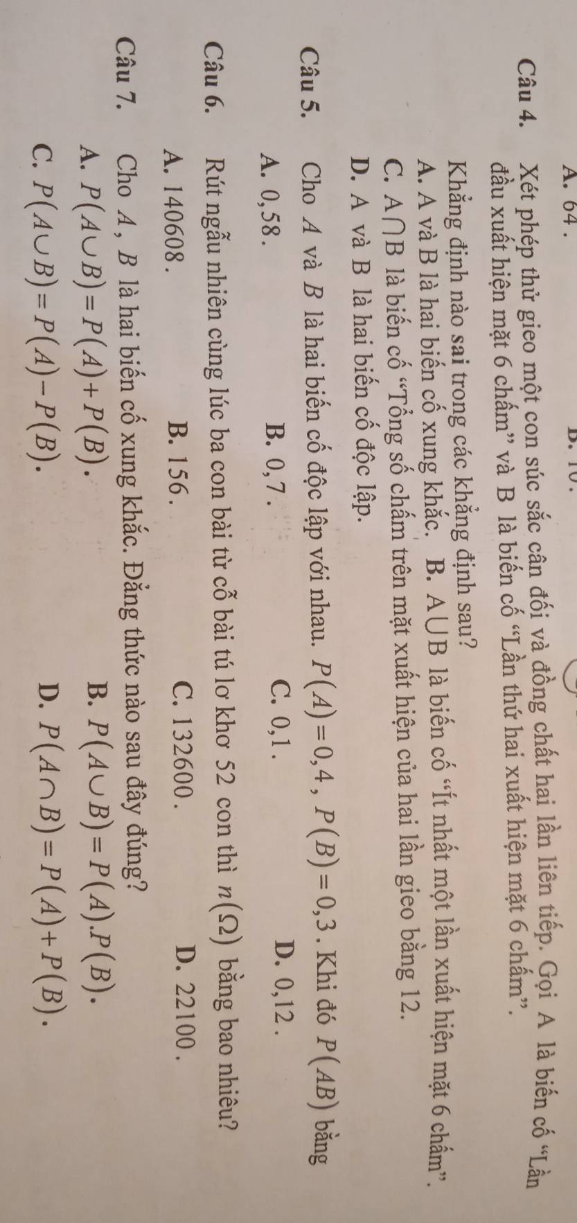 64.
Câu 4. Xét phép thử gieo một con súc sắc cân đối và đồng chất hai lần liên tiếp. Gọi A là biến cố “Lần
đầu xuất hiện mặt 6 chấm” và B là biến cố “Lần thứ hai xuất hiện mặt 6 chấm”.
Khẳng định nào sai trong các khẳng định sau?
A. A và B là hai biến cố xung khắc. B. A∪B là biến cố “Ít nhất một lần xuất hiện mặt 6 chấm”.
C. A∩ B là biến cố “Tổng số chấm trên mặt xuất hiện của hai lần gieo bằng 12.
D. A và B là hai biến cố độc lập.
Câu 5. Cho A và B là hai biến cố độc lập với nhau. P(A)=0,4, P(B)=0,3. Khi đó P(AB) bǎng
A. 0,58. B. 0, 7.
C. 0, 1. D. 0, 12.
Câu 6. Rút ngẫu nhiên cùng lúc ba con bài từ cỗ bài tú lơ khơ 52 con thì n(Omega ) bằng bao nhiêu?
A. 140608. B. 156. C. 132600. D. 22100.
Câu 7. Cho A, B là hai biến cố xung khắc. Đẳng thức nào sau đây đúng?
A. P(A∪ B)=P(A)+P(B).
B. P(A∪ B)=P(A).P(B). 
C. P(A∪ B)=P(A)-P(B). D. P(A∩ B)=P(A)+P(B).