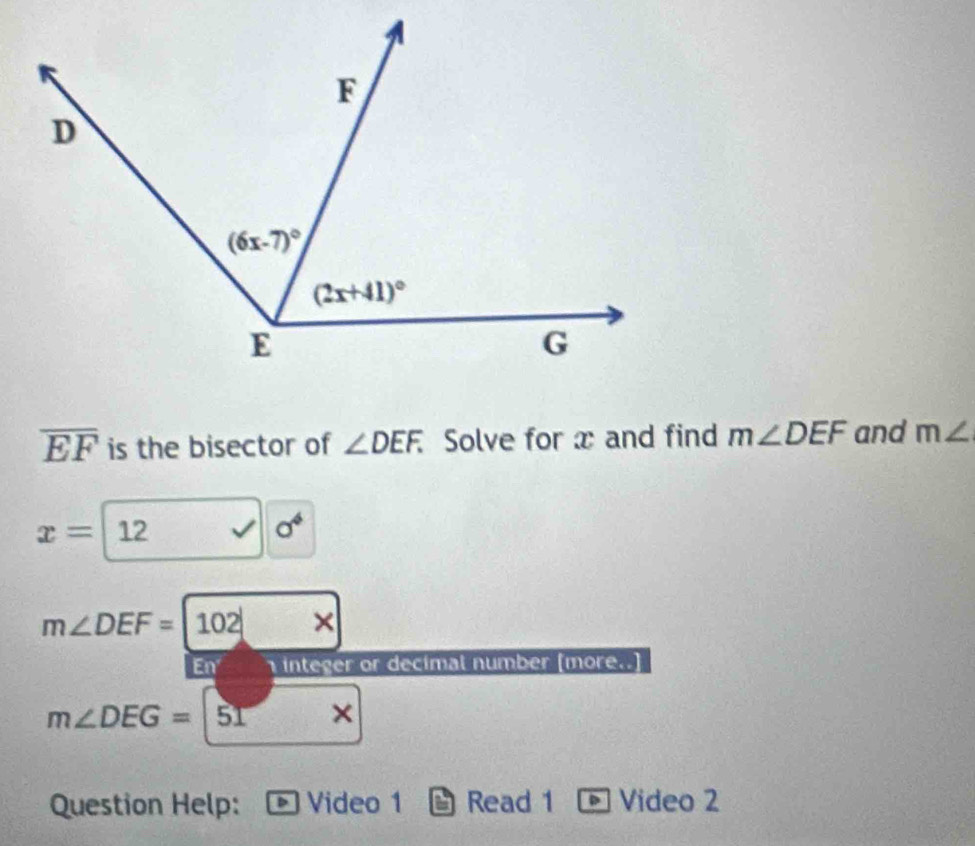 overline EF is the bisector of ∠ DEF. Solve for x and find m∠ DEF and m∠
x= 12 a^4
m∠ DEF=|102| ×
En  integer or decimal number (more..)
m∠ DEG= ^circ . x| ×
Question Help: Video 1 Read 1 Video 2