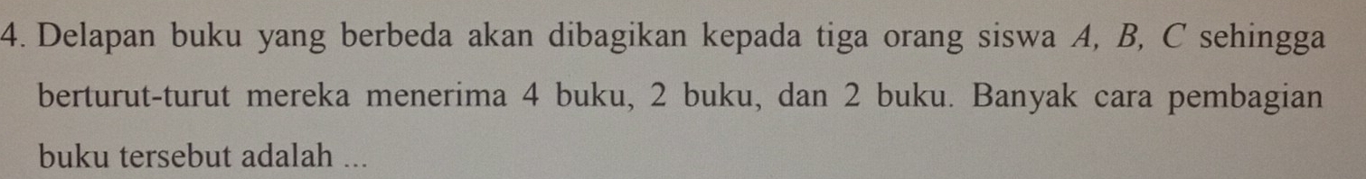 Delapan buku yang berbeda akan dibagikan kepada tiga orang siswa A, B, C sehingga 
berturut-turut mereka menerima 4 buku, 2 buku, dan 2 buku. Banyak cara pembagian 
buku tersebut adalah ...