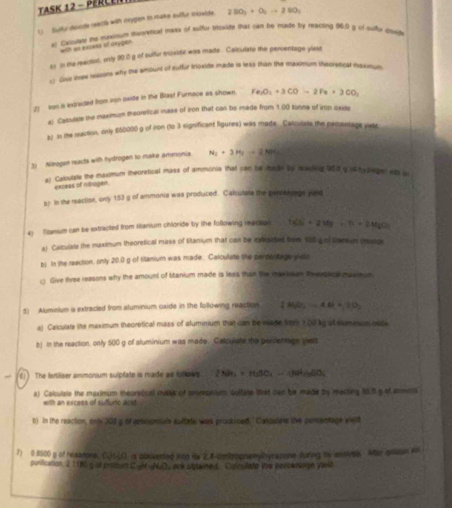 TaSK 12 - PÉRCEN
1)  Suilr dioxte reacis with mygen to make sulfur moxide. 2BO_2+O_2to 2SO_1
al Caloutate ie maxisum thsoretical mass of suffur triexide that can be made by reacting 96:0 g of sulfie doxife
with an excess of caygen
es in the reaction, only 90.0 g of sulfur moxide was made . Calculate the percentage yield
) Give tree regons why the amount of suffur trioxide made is less than the maxinum theoresical maxmum
21 Iron is extracted from ion oxide in the Blast Furnace as shown. Fe_2O_2+3COto 2Fe+3CO_2
a) Calculate the maximum theoretical mass of iron that can be made from 1.00 tonne of iron oxide
b) n the reaction, only 650000 g of iron (to 3 significant figures) was made. Calculats the percentage yield,
3) Nitrogan reacts with hydrogen to make ammonia N_2+3H_2to 2NH_3
a) Calculate the mavimum theoretical mass of ammonia that can be made by racing 900g ot h d eger wits w
excess of nitrogen.
b) In the reaction, only 153 g of ammonia was produced. Calculate the percensagn yield
4) Titanium can be extracted from titanium chloride by the following reacson 7x^2ds+2Ms^2+n=2Mst^2
a) Calculate the maximum theoretical mass of titanium that can be extrocted from 180 g of tmmum cmatge
b) In the reaction, only 20.0 g of titanium was made. Caiculate the percenitage dele
c) Give three reasons why the amount of titanium made is less than the maxinum thoor uce maxim um
5) Aluminium is extracted from aluminium oxide in the following reaction. (AlO_3to 4to 4A)+2D_2
a) Calculate the maximum theoretical mass of aluminium that can be made from 1.08kg of slumnam mate
b) In the reaction, only 500 g of aluminium was made. Calculate the percentage vieid
 6) ) The fertiliser ammonium sulpfate is made as (ollows. 2NH_3+M_2BO_2=4NH_2SO_4
a) Calculate the maximum theorstical malsa of amreonium soltate trat can be made by marting 55.0 g of mnina
with an excess of suffuric aoid.
b) In the reaction, only 101l a of ammomuln sultate was produced, Caloulem the percentage vield
7) 0.8500 g of hexasons. (.)11. is ponvented into He 2.4-umfrophenylhyrazone during its anslyee. Aer sousen so
punlication 2 11W, g of prdert CoM N.D. are untained Caimtate we percerd ne yield