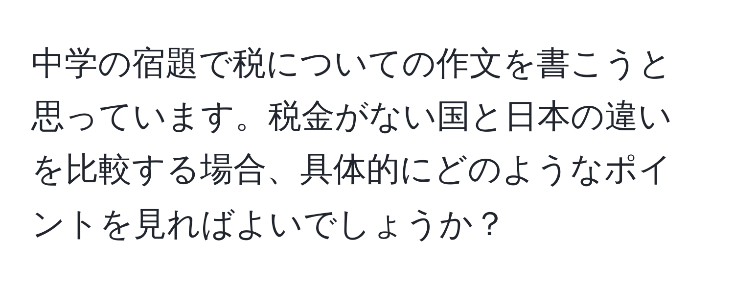 中学の宿題で税についての作文を書こうと思っています。税金がない国と日本の違いを比較する場合、具体的にどのようなポイントを見ればよいでしょうか？