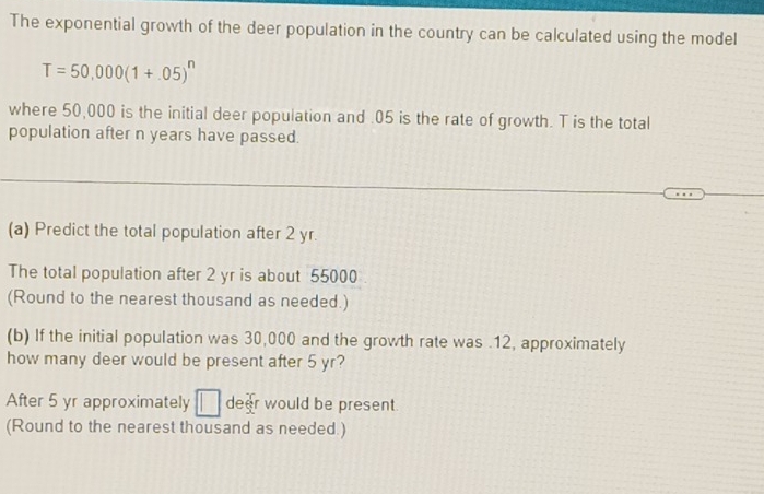 The exponential growth of the deer population in the country can be calculated using the model
T=50,000(1+.05)^n
where 50,000 is the initial deer population and . 05 is the rate of growth. T is the total 
population after n years have passed. 
(a) Predict the total population after 2 yr. 
The total population after 2 yr is about 55000
(Round to the nearest thousand as needed.) 
(b) If the initial population was 30,000 and the growth rate was . 12, approximately 
how many deer would be present after 5 yr? 
After 5 yr approximately □ deer would be present. 
(Round to the nearest thousand as needed.)