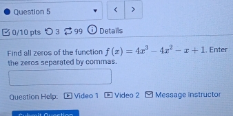 < > 
0/10 pts つ 3 99 Details 
Find all zeros of the function f(x)=4x^3-4x^2-x+1. Enter 
the zeros separated by commas. 
Question Help: Video 1 Video 2 Message instructor