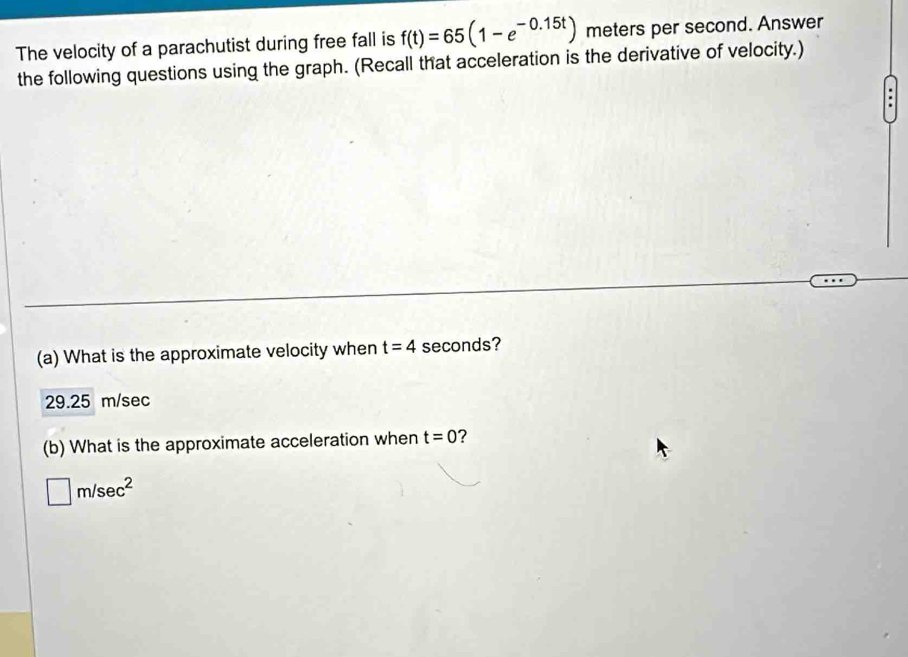 The velocity of a parachutist during free fall is f(t)=65(1-e^(-0.15t)) meters per second. Answer
the following questions using the graph. (Recall that acceleration is the derivative of velocity.)
(a) What is the approximate velocity when t=4 seconds?
29.25 m/sec
(b) What is the approximate acceleration when t=0 ?
□ m/sec^2