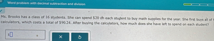 Word problem with decimal subtraction and division 
Ms. Brooks has a class of 16 students. She can spend $20 on each student to buy math supplies for the year. She first buys all of 
calculators, which costs a total of $90.24. After buying the calculators, how much does she have left to spend on each student? 
4 ×