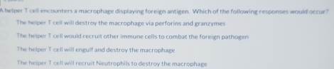 A helper T cell encounters a macrophage displaying foreign antigen. Which of the following responses would occur?
The helper T cell will destroy the macrophage via perforins and granzymes
The helper T cell would recruit other immune cells to combat the foreign pathogen
The helper T cell will engulf and destroy the macrophage
The helper T cell will recruit Neutrophils to destroy the macrophage