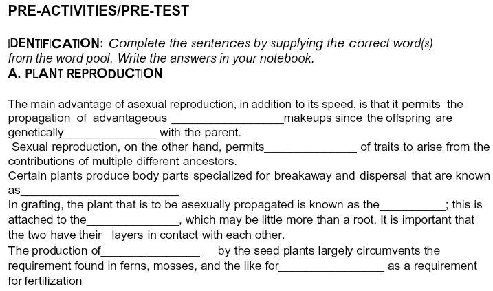 PRE-ACTIVITIES/PRE-TEST 
IDENTIFICATION: Complete the sentences by supplying the correct word(s) 
from the word pool. Write the answers in your notebook. 
A. PLANT REPRODUCTION 
The main advantage of asexual reproduction, in addition to its speed, is that it permits the 
propagation of advantageous _makeups since the offspring are 
genetically_ with the parent. 
Sexual reproduction, on the other hand, permits_ of traits to arise from the 
contributions of multiple different ancestors. 
Certain plants produce body parts specialized for breakaway and dispersal that are known 
as_ 
In grafting, the plant that is to be asexually propagated is known as the_ ; this is 
attached to the_ , which may be little more than a root. It is important that 
the two have their layers in contact with each other. 
The production of_ by the seed plants largely circumvents the 
requirement found in ferns, mosses, and the like for_ as a requirement 
for fertilization