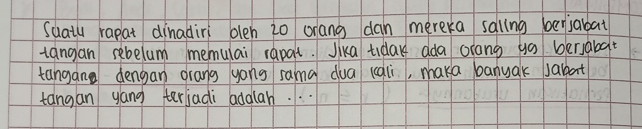 Suatu rapat dinadiri olen 20 orang dan mereka saling berjabat 
tangan sebelum memulai rapat. Jika tiday dda orang go bersabat 
tangan dengan drang yang sama dua (cqli, maka banyak jabat 
tangan yang terjadi addlah. . .