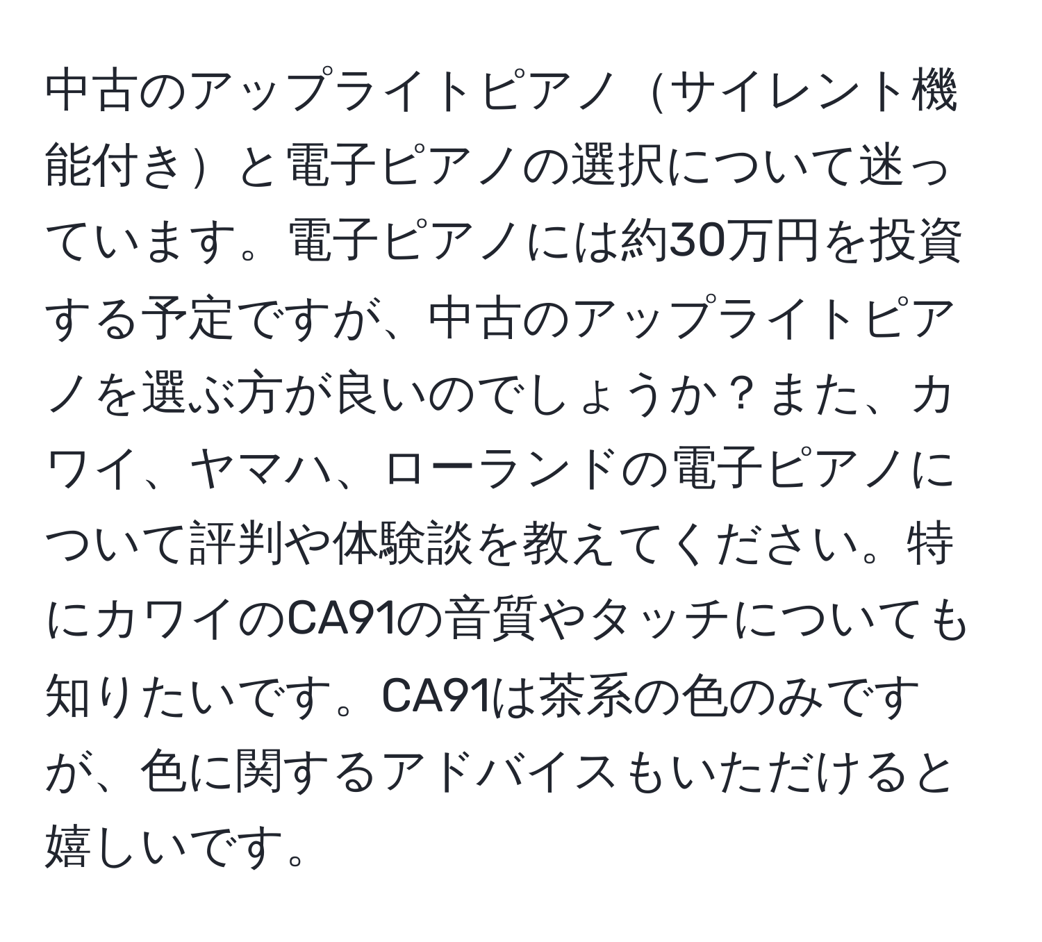 中古のアップライトピアノサイレント機能付きと電子ピアノの選択について迷っています。電子ピアノには約30万円を投資する予定ですが、中古のアップライトピアノを選ぶ方が良いのでしょうか？また、カワイ、ヤマハ、ローランドの電子ピアノについて評判や体験談を教えてください。特にカワイのCA91の音質やタッチについても知りたいです。CA91は茶系の色のみですが、色に関するアドバイスもいただけると嬉しいです。