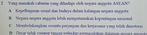 Yang manakah cabaran yang dihadapi oleh negara anggota ASEAN?
A Kepelbagaian sosial dan budaya dalam kalangan negara anggota
B Negara-negara anggota lebih mengutamakan kepentingan nasional
C Membelakangkan sesuatu perjanjian dan kerjasama yang telah dimeterai
D Dasar tídak campur tangan terhadap permasalahan dalaman negara anggot: