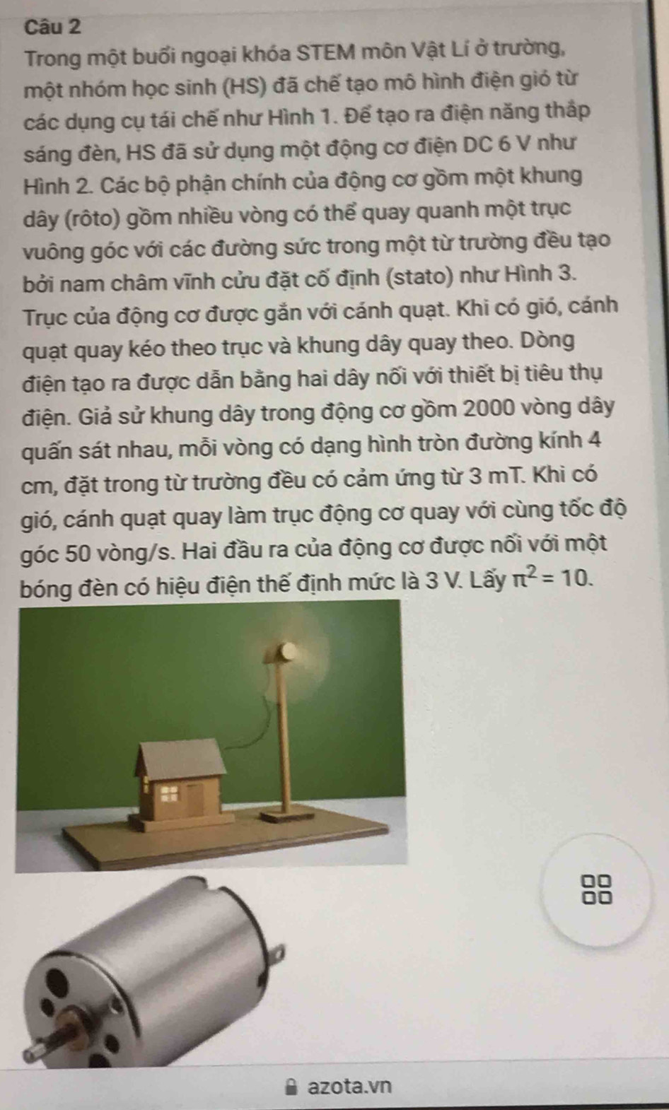 Trong một buổi ngoại khóa STEM môn Vật Lí ở trường, 
một nhóm học sinh (HS) đã chế tạo mô hình điện gió từ 
các dụng cụ tái chế như Hình 1. Để tạo ra điện năng thấp 
sáng đèn, HS đã sử dụng một động cơ điện DC 6 V như 
Hình 2. Các bộ phận chính của động cơ gồm một khung 
dây (rôto) gồm nhiều vòng có thể quay quanh một trục 
vuông góc với các đường sức trong một từ trường đều tạo 
bởi nam châm vĩnh cửu đặt cố định (stato) như Hình 3. 
Trục của động cơ được gắn với cánh quạt. Khi có gió, cánh 
quạt quay kéo theo trục và khung dây quay theo. Dòng 
điện tạo ra được dẫn bằng hai dây nối với thiết bị tiêu thụ 
điện. Giả sử khung dây trong động cơ gồm 2000 vòng dây
quấn sát nhau, mỗi vòng có dạng hình tròn đường kính 4
cm, đặt trong từ trường đều có cảm ứng từ 3 mT. Khi có 
gió, cánh quạt quay làm trục động cơ quay với cùng tốc độ 
góc 50 vòng/s. Hai đầu ra của động cơ được nối với một 
bóng đèn có hiệu điện thế định mức là 3 V. Lấy π^2=10. 
00 
azota.vn