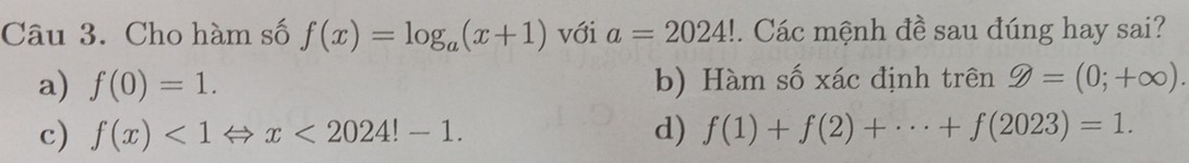 Cho hàm số f(x)=log _a(x+1) với a=2024!. Các mệnh đề sau đúng hay sai?
a) f(0)=1. b) Hàm số xác định trên 9=(0;+∈fty ).
c) f(x)<1Leftrightarrow x<2024!-1. d) f(1)+f(2)+·s +f(2023)=1.