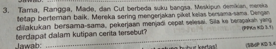 Tama, Rangga, Made, dan Cut berbeda suku bangsa. Meskipun demikian, mereka 
tetap berteman baik. Mereka sering mengerjakan piket kelas bersama-sama. Dengan 
dilakukan bersama-sama, pekerjaan menjadi cepat selesai. Sila ke berapakah yang 
_ 
terdapat dalam kutipan cerita tersebut? (PPKn KD 3.1) 
Jawab: (SBdP KD 3.4