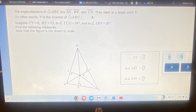 Semana 3 | Schoolo Abe" Independent S H ow were H amet T MM Lucretia Mott | Fact. a^(frac 3)8 Video Facorder - Fa. 
All Epote ac 
The angle bisectors of △ ABC are overline AV, overline BV , and overline CV. They meet at a single point V. 
(In other words, V is the incenter of △ ABC.) 
Suppose TV=6, BV=13, m∠ TCU=34° , and m∠ SBV=26°. 
Find the following measures. 
Note that the figure is not drawn to scale.
UV=□  □ /□   □  □ /□  
m∠ SBT=□° ×
m∠ SAV=□°
Dec 12 8:56V