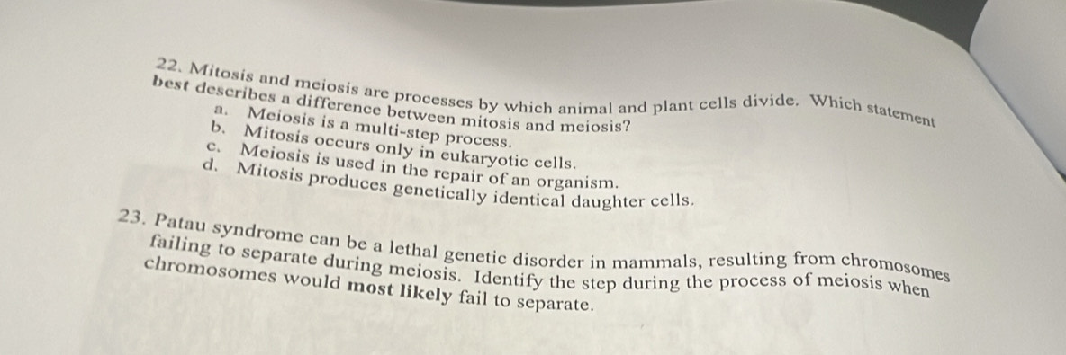 Mitosis and meiosis are processes by which animal and plant cells divide. Which statement
best describes a difference between mitosis and meiosis?
a. Meiosis is a multi-step process.
b. Mitosis occurs only in eukaryotic cells.
c. Meiosis is used in the repair of an organism.
d. Mitosis produces genetically identical daughter cells
23. Patau syndrome can be a lethal genetic disorder in mammals, resulting from chromosomes
failing to separate during meiosis. Identify the step during the process of meiosis when
chromosomes would most likely fail to separate.