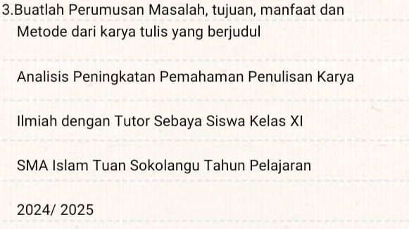 Buatlah Perumusan Masalah, tujuan, manfaat dan 
Metode dari karya tulis yang berjudul 
Analisis Peningkatan Pemahaman Penulisan Karya 
Ilmiah dengan Tutor Sebaya Siswa Kelas XI 
SMA Islam Tuan Sokolangu Tahun Pelajaran 
2024/ 2025