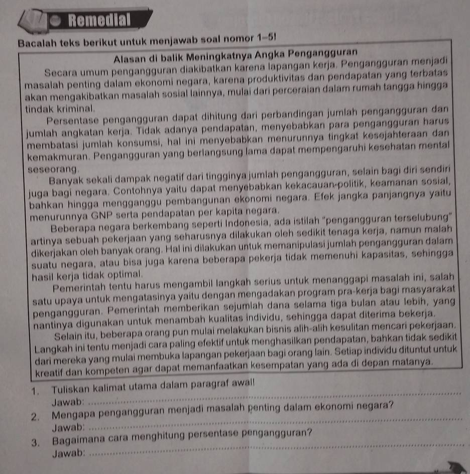 Remedial
Bacalah teks berikut untuk menjawab soal nomor 1-5!
Alasan di balik Meningkatnya Angka Pengangguran
Secara umum pengangguran diakibatkan karena lapangan kerja. Pengangguran menjadi
masalah penting dalam ekonomi negara, karena produktivitas dan pendapatan yang terbatas
akan mengakibatkan masalah sosial lainnya, mulai dari perceraian dalam rumah tangga hingga
tindak kriminal.
Persentase pengangguran dapat dihitung dari perbandingan jumlah pengängguran dan
jumlah angkatan kerja. Tidak adanya pendapatan, menyebabkan para pengangguran harus
membatasi jumlah konsumsi, hal ini menyebabkan menurunnya tingkat kesejahteraan dan
kemakmuran. Pengangguran yang berlangsung lama dapat mempengaruhi kesehatan mental
seseorang.
Banyak sekali dampak negatif dari tingginya jumlah pengangguran, selain bagi diri sendiri
juga bagi negara. Contohnya yaitu dapat menyebabkan kekacauan-politik, keamanan sosial,
bahkan hingga mengganggu pembangunan ekonomi negara. Efek jangka panjangnya yaitu
menurunnya GNP serta pendapatan per kapita negara.
Beberapa negara berkembang seperti Indonesia, ada istilah “pengangguran terselubung”
artinya sebuah pekerjaan yang seharusnya dilakukan oleh sedikit tenaga kerja, namun malah
dikerjakan oleh banyak orang. Hal ini dilakukan untuk memanipulasi jumlah pengangguran dalam
suatu negara, atau bisa juga karena beberapa pekerja tidak memenuhi kapasitas, sehingga
hasil kerja tidak optimal.
Pemerintah tentu harus mengambil langkah serius untuk menanggapi masalah ini, salah
satu upaya untuk mengatasinya yaitu dengan mengadakan program pra-kerja bagi masyarakat
pengangguran. Pemerintah memberikan sejumlah dana selama tiga bulan atau lebih, yang
hantinya digunakan untuk menambah kualitas individu, sehingga dapat diterima bekerja.
Selain itu, beberapa orang pun mulai melakukan bisnis alih-alih kesulitan mencari pekerjaan.
Langkah ini tentu menjadi cara paling efektif untuk menghasilkan pendapatan, bahkan tidak sedikit
dari mereka yang mulai membuka lapangan pekerjaan bagi orang lain. Setiap individu dituntut untuk
kreatif dan kompeten agar dapat memanfaatkan kesempatan yang ada di depan matanya.
1. Tuliskan kalimat utama dalam paragraf awal!
Jawab:
_
2. Mengapa pengangguran menjadi masalah penting dalam ekonomi negara?
Jawab:
_
_
3. Bagaimana cara menghitung persentase pengangguran?
Jawab: