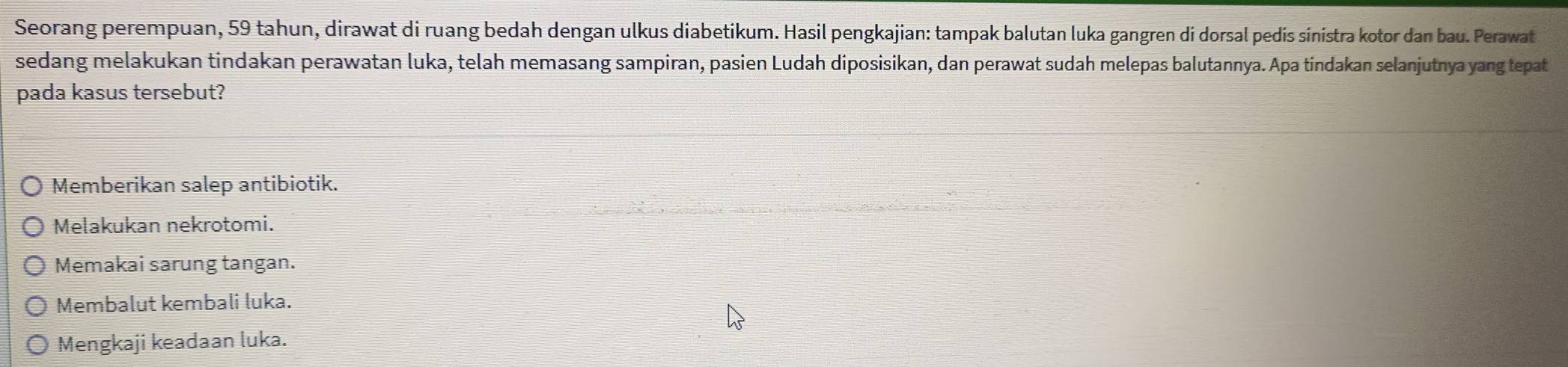 Seorang perempuan, 59 tahun, dirawat di ruang bedah dengan ulkus diabetikum. Hasil pengkajian: tampak balutan luka gangren di dorsal pedis sinistra kotor dan bau. Perawat
sedang melakukan tindakan perawatan luka, telah memasang sampiran, pasien Ludah diposisikan, dan perawat sudah melepas balutannya. Apa tindakan selanjutnya yang tepat
pada kasus tersebut?
Memberikan salep antibiotik.
Melakukan nekrotomi.
Memakai sarung tangan.
Membalut kembali luka.
Mengkaji keadaan luka.