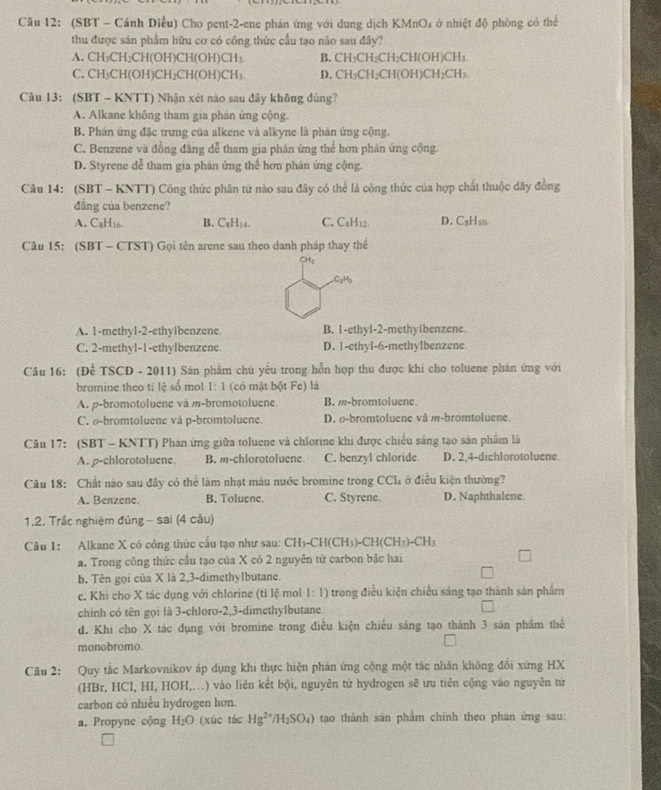 (SBT - Cánh Diều) Cho pent-2-ene phán ứng với dung dịch KMnO_4 ở nhiệt độ phòng có thể
thu được sản phẩm hữu cơ có công thức cầu tạo não sau đây?
A. CH₃CH₂ CH(OI 1)( CH(OH)CH_3 B. CH_3CH_2CH_2CH(OH)CH_3
C. CH₃CH (OH)CH_2CH(OH)CH_3 D. CH_3CH_2CH(OH)CH_2CH_3.
Câu 13: (SBT - KNTT) Nhận xét nào sau đây không đúng?
A. Alkane không tham gia phản ứng cộng.
B. Phản ứng đặc trưng của alkene và alkyne là phản ứng cộng.
C. Benzene và đồng đăng dễ tham gia phán ứng thể hơn phản ứng cộng.
D. Styrene dễ tham gia phân ứng thế hơn phân ứng cộng.
Câu 14: (SBT - KNTT) Công thức phân tứ nào sau đây có thể là công thức của hợp chất thuộc đây đồng
đẳng của benzene?
A. C_xH_16 B. C_xH_14. C. C_1H_12 D. C₂H10.
Câu 15: (SBT - CTST) Gọi tên arene sau theo danh pháp thay thể
CHu
C_2H
A. 1-methyl-2-ethylbenzene B. 1-ethyl-2-methyibenzene.
C. 2-methyl-1-ethyIbenzene. D. 1-ethyl-6-methylbenzene
Câu 16: (Để TSCD - 2011) Sản phẩm chú yêu trong hỗn hợp thu được khi cho toluene phán ứng với
bromine theo tỉ lệ số mol 1:1 (có mật bột Fe) là
A. p-bromotoluene và m-bromotoluene. B. m-bromtoluene
C. o-bromtoluene và p-bromtoluene. D. o-bromtoluene và m-bromtoluene.
Câu 17: (SBT - KNTT) Phán ứng giữa toluene và chlorine khi được chiếu sáng tạo sản phẩm là
A. p-chlorotoluene. B. m-chlorotoluene C. benzyl chloride. D. 2,4-dichlorotoluene.
Câu 18: Chất nào sau đây có thể làm nhạt màu nước bromine trong CCl_4 ở điều kiện thường?
A. Benzene. B. Toluene. C. Styrene. D. Naphthalene
1.2. Trắc nghiệm đúng - sai (4 câu)
Câu 1: Alkane X có công thức cấu tạo như sau: CH_3-CH(CH_3)-CH(CH_3)-CH_3
a. Trong công thức cầu tạo của X có 2 nguyên tử carbon bậc hai
b. Tên gọi của X là 2,3-dimethylbutane.
c. Khi cho X tác dụng với chlorine (tỉ lệ mol 1:1) trong điều kiện chiều sáng tạo thành sản phẩm
chinh có tên gọi là 3-chloro-2,3-dimethylbutane.
d. Khi cho X tác dụng với bromine trong điều kiện chiếu sáng tạo thành 3 sản phẩm thể
monobromo.
Câu 2: Quy tắc Markovnikov áp dụng khi thực hiện phản ứng cộng một tác nhân không đổi xứng HX
(HBr, HCI, HI, HOH,..) vào liên kết bội, nguyên tử hydrogen sẽ ưu tiên cộng vào nguyên tử
carbon có nhiều hydrogen hơn.
a. Propyne cộng H_2O (xúc tác Hg^(2+)/H_2SO_4) tạo thành sản phẩm chính theo phan ứng sau: