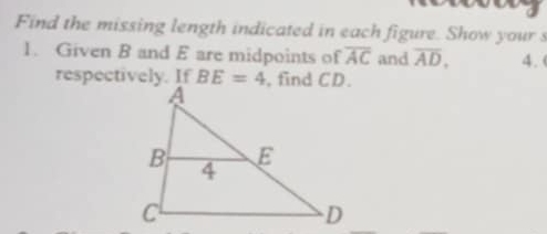 Find the missing length indicated in each figure. Show your s 
1. Given B and E are midpoints of overline AC and overline AD, 4. 
respectively. If BE=4