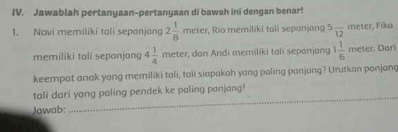 Jawablah pertanyaan-pertanyaan di bawah ini dengan benar! 
1. Novi memiliki tali sepanjang 2 1/8 meter , Rio memiliki tali sepanjang 5frac 12mete r, Fika 
memiliki tali sepanjang 4 1/4 meter , dan Andi memiliki tali sepanjang 1 1/6 meter. Dari 
keempat anak yang memiliki tali, tali siapakah yang paling panjang? Urutkan panjang 
_ 
tali dari yang paling pendek ke paling panjang! 
Jawab: 
_