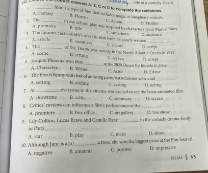 role in a comedy. (lead)
01182I answers A, B, C or D to complete the sentences
A. Fantasy
1. _film is a type of film that includes magic or imaginary animals.
B. Horror C. Action
2. The_
A. premiere D. Thriller
in my school play was inspired by characters from Marvel films.
B. title C. superhero D. audience
3. The famous cast couldn't save the film from its poorly written_
A. article
B. summary C. report
4. The _of the Tiranic was mainly in the North Atlantic Ocean in 1912. D. script
A. scene B. setting C. screen
5. Joaquin Phoenix won Best _at the 2020 Oscars for his role in Joker. D. script
A. Character B. Writer C. Actor D. Editor
6. The film is funny with lots of amusing parts, but it finishes with a sad_
A. setting B. ending C. casting D. acting
7. At _, everyone in the cinema was excited to see the latest animated film.
A. showtime B. critic C. summary D. screen
8, Critics’ reviews can influence a film’s performance at the _.
A. premiere B. box office C. art gallery D. live show
9. Lily Collins, Lucas Bravo and Camille Razat _in the comedy drama Emly
in Paris.
A. star B. play C. make D. shoot
10. Although Jane is a(n) _actress, she won the biggest prize at the film festival.
A. negative B. amateur C. positive D. impressive
FILMS Ⅱ 85