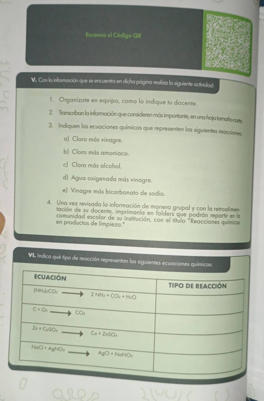 Escanea el Código QR
V. Con la información que se encuentra en dicha página realiza la siguiente actividad;
1. Organízate en equipo, como lo indique tu docente.
2. Transcriban la información que consideren más importante, en una hoja tamaño carta
3. Indiquen las ecuaciones químicas que representen las siguientes reacciones.
a) Cloro más vinagre.
b) Cloro más amoniaco.
c) Cloro más alcohol.
d) Agua oxigenada más vinagre.
e) Vinagre más bicarbonato de sodio.
4. Una vez revisada la información de manera grupal y con la retroalimen-
tación de su docente, imprímanla en folders que podrán repartir en la
comunidad escolar de su institución, con el título "Reacciones químicas
en productos de limpieza."
VI. Indica qué tipo de reacción representan las siguientes ecuaciones químicas: