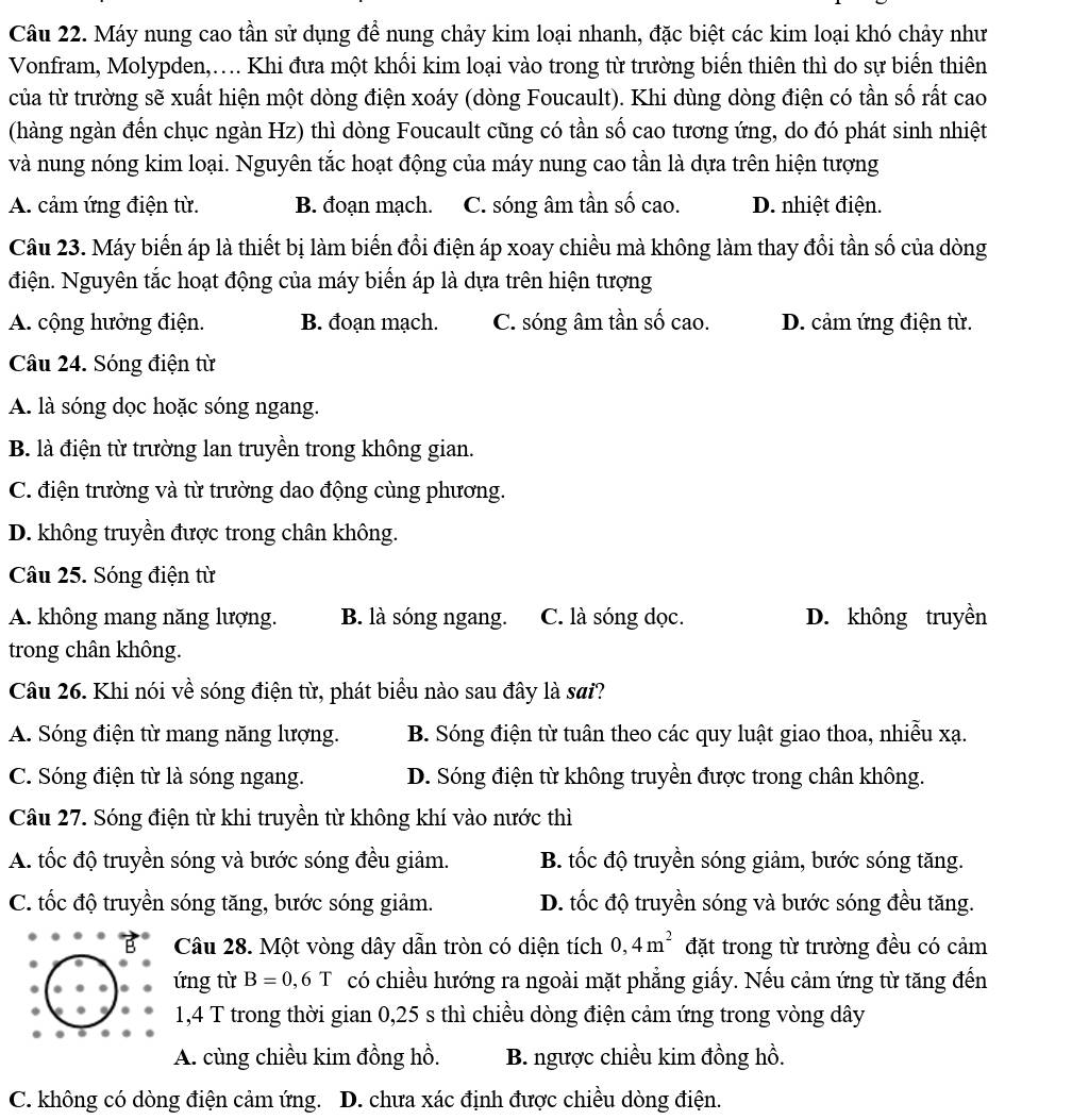 Máy nung cao tần sử dụng để nung chảy kim loại nhanh, đặc biệt các kim loại khó chảy như
Vonfram, Molypden,…. Khi đưa một khối kim loại vào trong từ trường biển thiên thì do sự biển thiên
của từ trường sẽ xuất hiện một dòng điện xoáy (dòng Foucault). Khi dùng dòng điện có tần số rất cao
(hàng ngàn đến chục ngàn Hz) thì dòng Foucault cũng có tần số cao tương ứng, do đó phát sinh nhiệt
và nung nóng kim loại. Nguyên tắc hoạt động của máy nung cao tần là dựa trên hiện tượng
A. cảm ứng điện từ. B. đoạn mạch. C. sóng âm tần số cao. D. nhiệt điện.
Câu 23. Máy biến áp là thiết bị làm biến đổi điện áp xoay chiều mà không làm thay đổi tần số của dòng
điện. Nguyên tắc hoạt động của máy biến áp là dựa trên hiện tượng
A. cộng hưởng điện. B. đoạn mạch. C. sóng âm tần số cao. D. cảm ứng điện từ.
Câu 24. Sóng điện từ
A. là sóng dọc hoặc sóng ngang.
B. là điện từ trường lan truyền trong không gian.
C. điện trường và từ trường dao động cùng phương.
D. không truyền được trong chân không.
Câu 25. Sóng điện từ
A. không mang năng lượng. B. là sóng ngang. C. là sóng dọc. D. không truyền
trong chân không.
Câu 26. Khi nói về sóng điện từ, phát biểu nào sau đây là sai?
A. Sóng điện từ mang năng lượng. B. Sóng điện từ tuân theo các quy luật giao thoa, nhiễu xạ.
C. Sóng điện từ là sóng ngang. D. Sóng điện từ không truyền được trong chân không.
Câu 27. Sóng điện từ khi truyền từ không khí vào nước thì
A. tốc độ truyền sóng và bước sóng đều giảm. B. tốc độ truyền sóng giảm, bước sóng tăng.
C. tốc độ truyền sóng tăng, bước sóng giảm. D. tốc độ truyền sóng và bước sóng đều tăng.
Câu 28. Một vòng dây dẫn tròn có diện tích 0,4m^2 đặt trong từ trường đều có cảm
ứng từ B=0,6T có chiều hướng ra ngoài mặt phẳng giấy. Nếu cảm ứng từ tăng đến
1,4 T trong thời gian 0,25 s thì chiều dòng điện cảm ứng trong vòng dây
A. cùng chiều kim đồng hồ. B. ngược chiều kim đồng hồ.
C. không có dòng điện cảm ứng. D. chưa xác định được chiều dòng điện.