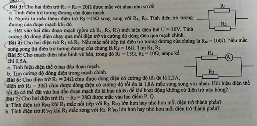 sao .
Bài 3: Cho hai điện trở R_1=R_2=20Omega được mắc với nhau như sơ đồ: 
a. Tính điện trở tương đương của đoạn mạch.
b. Người ta mắc thêm điện trở R_3=15Omega song song với R_1,R_2.. Tính điện trở tương
đương của đoạn mạch khi đó. 
c. Đặt vào hai đầu đoạn mạch (gồm cả R_1,R_2,R_3) một hiệu điện thế U=30V Tín
cường độ dòng điện chạy qua mỗi điện trở và cường độ dòng điện qua mạch chính.
Bài 4: Cho hai điện trở R_1 và R_2 2. Nếu mắc nổi tiếp thì điện trở tương đương của chúng là R_nt=100Omega Nếu mắc
song song thì điện trở tương đương của chúng là R_7=16Omega .Ti m R_1,R_2.
Bài 5: Cho mạch điện như hình vẽ bên, trong đó R_1=15Omega ,R_2=10Omega , ampe k
chi 0,5A.
a. Tính hiệu điện thế ở hai đầu đoạn mạch.
b. Tìm cường độ dòng điện trong mạch chính. 
Bài 6: Cho điện trở R_1=24Omega chịu được dòng điện có cường độ tối đa là 2,2A
điện trở R_2=30Omega chịu được dòng điện có cường độ tối đa là 1,8A mắc song song với nhau. Hỏi hiệu điện thế
tối đã có thể đặt vào hai đầu đoạn mạch đó là bao nhiêu để khi hoạt động không có điện trở nào hỏng?
Bài 7: Cho hai điện trở R_1=R_2=28Omega được mắc vào hai điểm P, Q.
a. Tính điện trở Rịo khi R_1 mắc nối tiếp với R_2. 1. Reo lớn hơn hay nhỏ hơn mỗi điện trở thành phần?
b. Tính điện trở R'pq khi R_1 mắc song với R_2. R' Po lớn hơn hay nhỏ hơn mỗi điện trở thành phần?