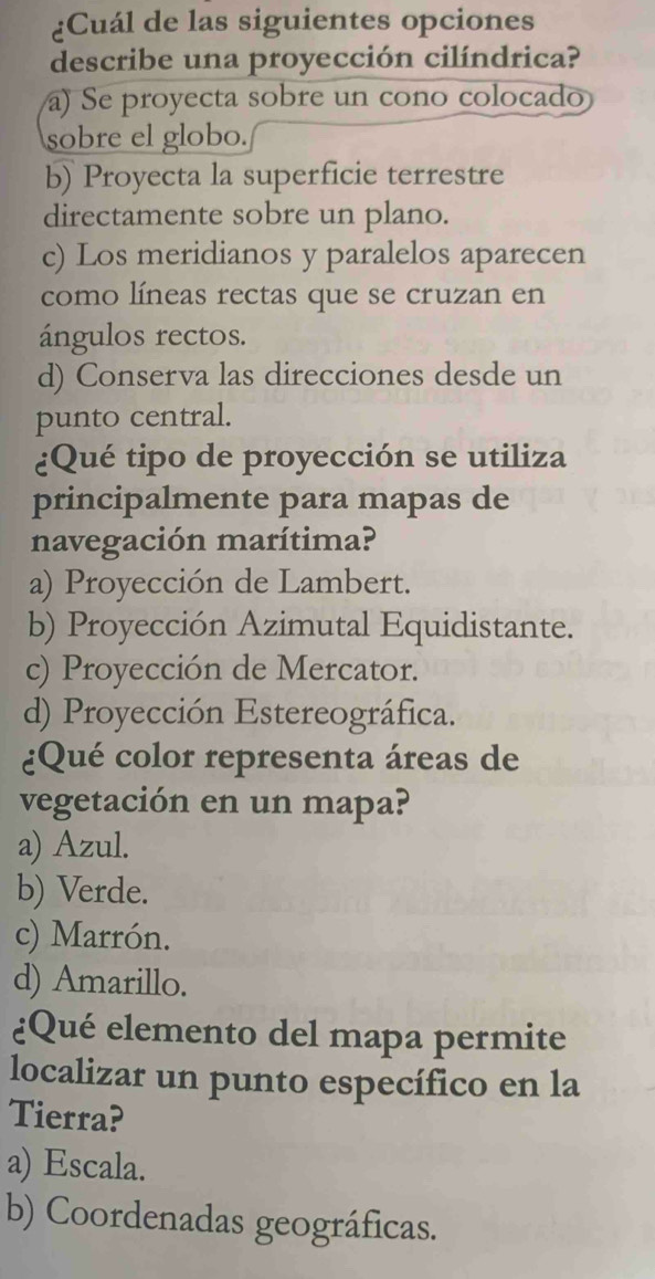 ¿Cuál de las siguientes opciones
describe una proyección cilíndrica?
a) Se proyecta sobre un cono colocado
sobre el globo.
b) Proyecta la superficie terrestre
directamente sobre un plano.
c) Los meridianos y paralelos aparecen
como líneas rectas que se cruzan en
ángulos rectos.
d) Conserva las direcciones desde un
punto central.
¿Qué tipo de proyección se utiliza
principalmente para mapas de
navegación marítima?
a) Proyección de Lambert.
b) Proyección Azimutal Equidistante.
c) Proyección de Mercator.
d) Proyección Estereográfica.
¿Qué color representa áreas de
vegetación en un mapa?
a) Azul.
b) Verde.
c) Marrón.
d) Amarillo.
¿Qué elemento del mapa permite
localizar un punto específico en la
Tierra?
a) Escala.
b) Coordenadas geográficas.