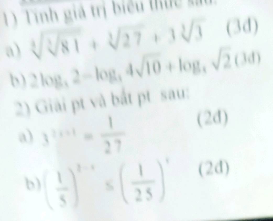 Tính giả trị biểu thực su
sqrt[3](sqrt [3]81)+sqrt[3](27)+3sqrt[3](3)(3d)
a) 2log _3,4sqrt(10)+log ,sqrt(2)(3d)sqrt(2)(3d)
b ) 
2) Giải pt và bắt pt sau: 
a) 3^(2x+1)= 1/27 
(2d) 
b) ( 1/5 )^2-x≤ ( 1/25 )^x (2d)