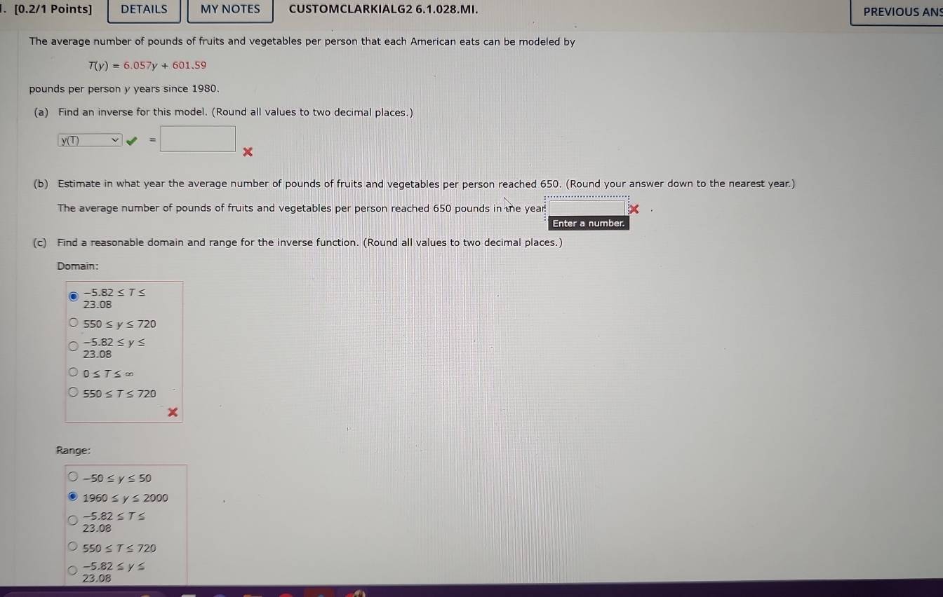 DETAILS MY NOTES CUSTOMCLARKIALG2 6.1.028.MI. PREVIOUS AN
The average number of pounds of fruits and vegetables per person that each American eats can be modeled by
T(y)=6.057y+601.59
pounds per person y years since 1980.
(a) Find an inverse for this model. (Round all values to two decimal places.)
y (T) v=□ *  
(b) Estimate in what year the average number of pounds of fruits and vegetables per person reached 650. (Round your answer down to the nearest year.)
The average number of pounds of fruits and vegetables per person reached 650 pounds in the year! ×
Enter a number.
(c) Find a reasonable domain and range for the inverse function. (Round all values to two decimal places.)
Domain:
-5.82≤ T≤
23.08
550≤ y≤ 720
-5.82≤ y≤
23.08
0≤ T≤ ∈fty
550≤ T≤ 720
Range:
-50≤ y≤ 50
1960≤ y≤ 2000
-5.82≤ T≤
2? .08
550≤ T≤ 720
-5.82≤ y≤
23.08