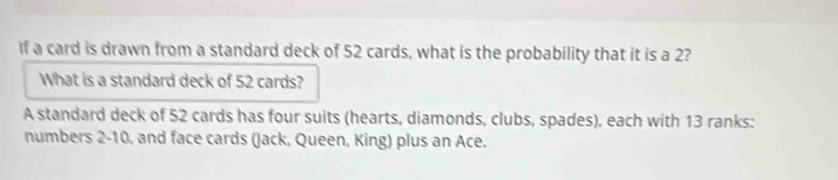 If a card is drawn from a standard deck of 52 cards, what is the probability that it is a 2? 
What is a standard deck of 52 cards? 
A standard deck of 52 cards has four suits (hearts, diamonds, clubs, spades), each with 13 ranks: 
numbers 2 - 10, and face cards (Jack, Queen, King) plus an Ace.