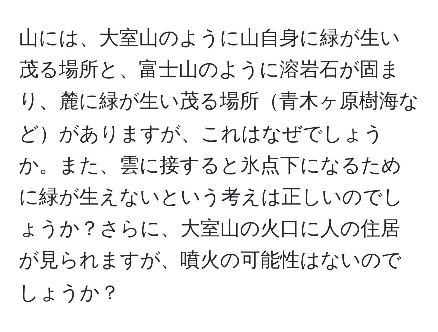 山には、大室山のように山自身に緑が生い茂る場所と、富士山のように溶岩石が固まり、麓に緑が生い茂る場所青木ヶ原樹海などがありますが、これはなぜでしょうか。また、雲に接すると氷点下になるために緑が生えないという考えは正しいのでしょうか？さらに、大室山の火口に人の住居が見られますが、噴火の可能性はないのでしょうか？
