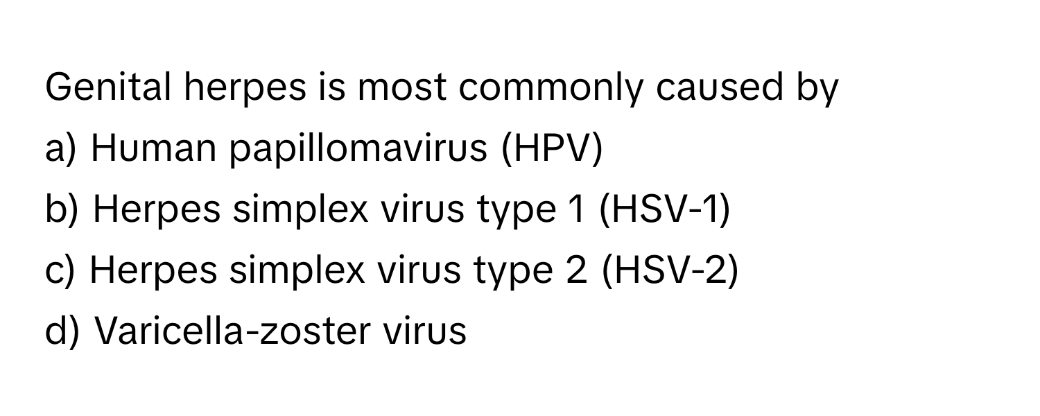 Genital herpes is most commonly caused by
a) Human papillomavirus (HPV)
b) Herpes simplex virus type 1 (HSV-1)
c) Herpes simplex virus type 2 (HSV-2)
d) Varicella-zoster virus