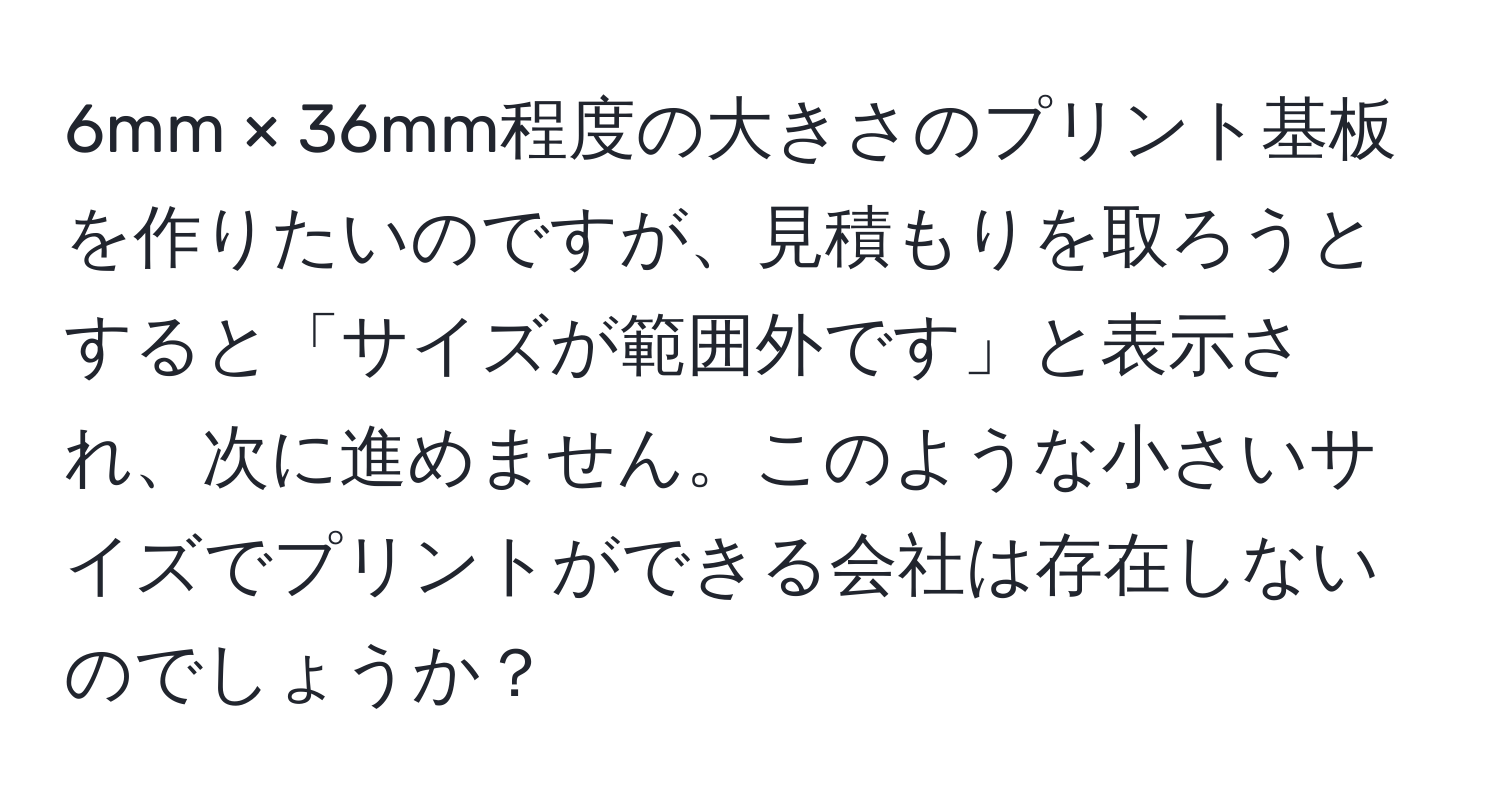 6mm × 36mm程度の大きさのプリント基板を作りたいのですが、見積もりを取ろうとすると「サイズが範囲外です」と表示され、次に進めません。このような小さいサイズでプリントができる会社は存在しないのでしょうか？