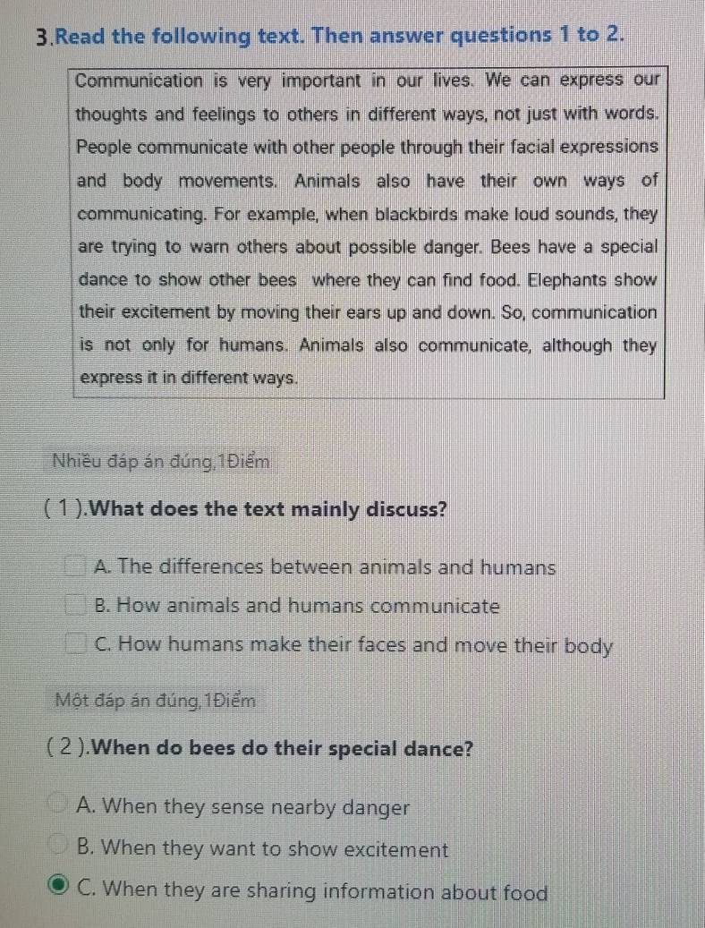 Read the following text. Then answer questions 1 to 2.
Communication is very important in our lives. We can express our
thoughts and feelings to others in different ways, not just with words.
People communicate with other people through their facial expressions
and body movements. Animals also have their own ways of
communicating. For example, when blackbirds make loud sounds, they
are trying to warn others about possible danger. Bees have a special
dance to show other bees where they can find food. Elephants show
their excitement by moving their ears up and down. So, communication
is not only for humans. Animals also communicate, although they
express it in different ways.
Nhiều đáp án đúng, 1Điểm
( 1 ).What does the text mainly discuss?
A. The differences between animals and humans
B. How animals and humans communicate
C. How humans make their faces and move their body
Một đáp án đúng, 1Điểm
( 2 ).When do bees do their special dance?
A. When they sense nearby danger
B. When they want to show excitement
C. When they are sharing information about food