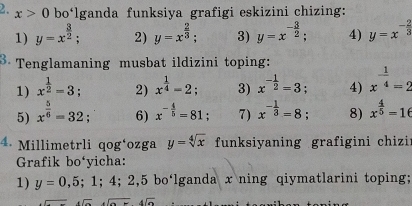 x>0 bo‘lganda funksiya grafigi eskizini chizing: 
1) y=x^(frac 3)2; 2) y=x^(frac 2)3; 3) y=x^(-frac 3)2; 4) y=x^(-frac 2)3
Tenglamaning musbat ildizini toping: 
1) x^(frac 1)2=3; 2) x^(frac 1)4=2; 3) x^(-frac 1)2=3; 4) x^(-frac 1)4=2
5) x^(frac 5)6=32; 6) x^(-frac 4)5=81; 7) x^(-frac 1)3=8; 8) x^(frac 4)5=16
4. Millimetrli qog‘ozga y=sqrt[4](x) funksiyaning grafigini chizi 
Grafik bo‘yicha: 
1) y=0,5;1;4;2,5 bo‘lganda x ning qiymatlarini toping; 
- 4sqrt(a)+4sqrt(a)