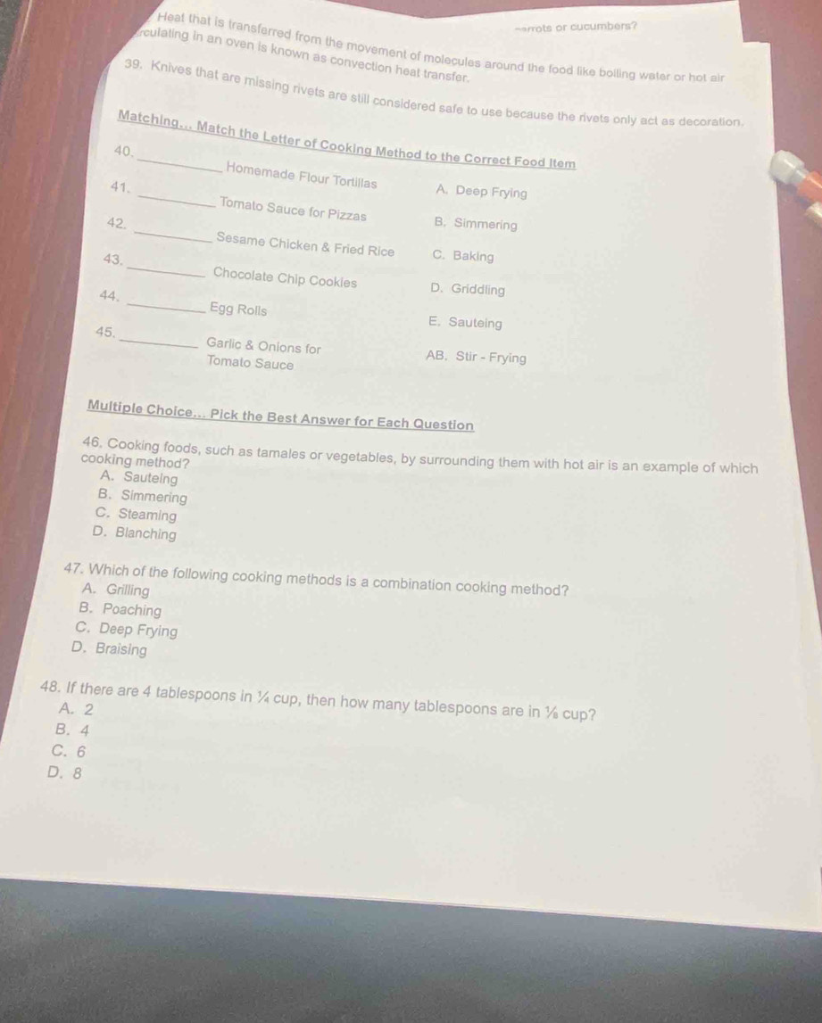 arrots or cucumbers?
Heat that is transferred from the movement of molecules around the food like boiling water or hot al
culating in an oven is known as convection heat transfer.
39. Knives that are missing rivets are still considered safe to use because the rivets only act as decoration
Matching... Match the Letter of Cooking Method to the Correct Food Item
40.
Homemade Flour Tortillas A. Deep Frying
41. _Tomato Sauce for Pizzas B. Simmering
42. _Sesame Chicken & Fried Rice C. Baking
43. _Chocolate Chip Cookies D. Griddling
44. _Egg Rolls E. Sauteing
45._ Garlic & Onions for AB, Stir - Frying
Tomalo Sauce
Multiple Choice... Pick the Best Answer for Each Question
46. Cooking foods, such as tamales or vegetables, by surrounding them with hot air is an example of which
cooking method?
A. Sauteing
B. Simmering
C. Steaming
D. Blanching
47. Which of the following cooking methods is a combination cooking method?
A. Grilling
B. Poaching
C. Deep Frying
D. Braising
48. If there are 4 tablespoons in ¼ cup, then how many tablespoons are in ½ cup?
A. 2
B. 4
C. 6
D. 8