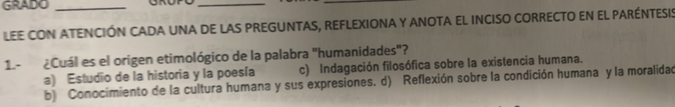 GRADO_
_
_
LEE CON ATENCIÓN CADA UNA DE LAS PREGUNTAS, REFLEXIONA Y ANOTA EL INCISO CORRECTO EN EL PARÉNTESIS
1.- ¿Cuál es el origen etimológico de la palabra "humanidades"?
a) Estudio de la historia y la poesía c) Indagación filosófica sobre la existencia humana.
b) Conocimiento de la cultura humana y sus expresiones. d) Reflexión sobre la condición humana y la moralidad