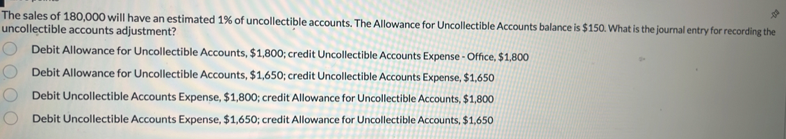 The sales of 180,000 will have an estimated 1% of uncollectible accounts. The Allowance for Uncollectible Accounts balance is $150. What is the journal entry for recording the
uncollectible accounts adjustment?
Debit Allowance for Uncollectible Accounts, $1,800; credit Uncollectible Accounts Expense - Office, $1,800
Debit Allowance for Uncollectible Accounts, $1,650; credit Uncollectible Accounts Expense, $1,650
Debit Uncollectible Accounts Expense, $1,800; credit Allowance for Uncollectible Accounts, $1,800
Debit Uncollectible Accounts Expense, $1,650; credit Allowance for Uncollectible Accounts, $1,650