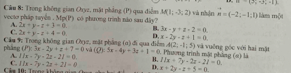 n-(5;-3;-1). 
Câu 8: Trong không gian Oxyz, mặt phẳng (P) qua điểm M(1;-3;2) và nhận n=(-2;-1;1) làm một
vecto pháp tuyển . MD (P) có phương trình nào sau đây?
A. 2x+y-z+3=0.
B, 3x-y+z-2=0.
C. 2x+y-z+4=0.
D. x-2y-z+1=0. 
Câu 9: Trong không gian Oxyz, mặt phẳng (α) đi qua điểm A(2;-1;5) và vuông góc với hai mặt
phẳng (P): 3x-2y+z+7=0 và (Ω): 5x-4y+3z+1=0. Phương trình mặt phẳng (α) là 11x+7y-2z-21=0.
A. 11x-7y-2z-21=0.
B.
C. 11x-7y-2z+21=0
Câu 10: Trong không gian
D, x+2y-z+5=0.