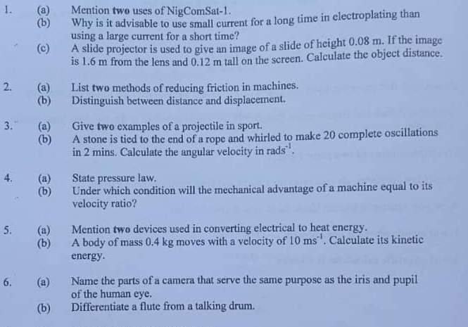 Mention two uses of NigComSat-1. 
(b) Why is it advisable to use small current for a long time in electroplating than 
using a large current for a short time? 
(c) A slide projector is used to give an image of a slide of height 0.08 m. If the image 
is 1.6 m from the lens and 0.12 m tall on the screen. Calculate the object distance. 
2. (a) List two methods of reducing friction in machines. 
(b) Distinguish between distance and displacement. 
3. “ (a) Give two examples of a projectile in sport. 
(b) A stone is tied to the end of a rope and whirled to make 20 complete oscillations 
in 2 mins. Calculate the angular velocity in rads^(-1). 
4. (a) State pressure law. 
(b) Under which condition will the mechanical advantage of a machine equal to its 
velocity ratio? 
5. (a) Mention two devices used in converting electrical to heat energy. 
(b) A body of mass 0.4 kg moves with a velocity of 10ms^(-1). Calculate its kinetic 
energy. 
6. (a) Name the parts of a camera that serve the same purpose as the iris and pupil 
of the human eye. 
(b) Differentiate a flute from a talking drum.