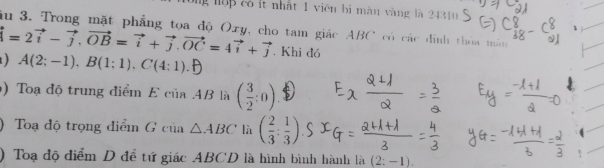 lg lộp có ít nhất 1 viên bị màu vàng là 24310
ầu 3. Trong mặt phẳng tọa độ Oxy, cho tam giác ABC có các định thỏa mán
=2vector i-vector j, vector OB=vector i+vector j. vector OC=4vector i+vector j. Khi đó 
) A(2;-1), B(1;1), C(4:1)
9) Toạ độ trung điểm EciiaAB là ( 3/2 :0)
) Toạ độ trọng điển G của △ ABC là ( 2/3 : 1/3 )
) Toạ độ điểm D để tứ giác ABCD là hình bình hành là (2:-1).