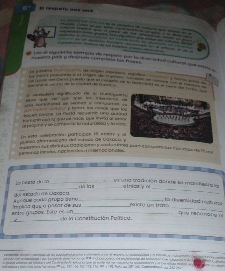 El respelo nos une
Le afversidadt clcnal as la voredact do culturas que sudoun ae  e
munda. Cadá grupó Bene cnractóristivas propios, y la diversided
pulturol inptca que a pesor de sa difersncias, miste sn enas
respetueed kntre gropos, E sto eignítica que tadas sas colturas séla
deocho a decoiolia te en conisiciónes de spiatled, La manog e
cutwraí es un derecho humána reconoicido en el articulo 42 del la
Constitución Polísica de los Ectados Uridos Mesicores
nuestro país y después completa las frases.
f  Lee el siguiente ejemplo de respeta por la diversidad cultural que existe e
La palabra Quelaguetía, de origen zapateón, signífica ''compers y forma porte de
los cultas papulares a la Virgen del Carmen. También se conoce con el nombre de
los Lunes del Cerro, puesto que el corazón de la festividad es el cerro del Fortins q
domina el centro de la ciudad de Oaxaca
El verdadero significado de la Guelaguetz
tiene que ver con que los miembros d
una comunidad se reúnan y compartan s
patrimonio cultural y todas las cosas que lo
hacen únicos. La fiesta recuerda una actitu
humana con la que se nace, que invita al amo
al prójimo y se comparte la naturaleza y la vida
En esta celebración participan 16 etnías y e
pueblo afromexicano del estado de Oaxaca, 
muestran sus distintas tradiciones y costumbres para compartirias con más de 15 mis
personas locales, nacionales e internacionales.
La fiesta de la_
_
es una tradición donde se manifiesta la
de las_ etnias y el
del estado de Oaxaca.
_
_
Aunque cada grupo tiene_ , la diversidad cultural
implica que a pesar de sus_
existe un trato
entre grupos. Este es un_
que reconoce el
_de la Constitución Política.
Contenido. Valorss y prácticas de los pueblor originarios y atramexicanos: el respeto, la reciprocidad y el beneficio mutuo como valores fundamentos
relación con la naturaleza y con las demós seres humanos.PDA, Indaga acerca de experiencias de convivencia en algunos puric ários, áfrome
o grupos urbanos de México y del Continente Americano, que se sustentan en respeto, la reciprocidad y el benefició mutua, en ion armônio
naturalisza, y con atros seres humanos. NS pp. 157, 166, 167, 172, 176, 191 y 192. Aula pp. 257-260. Comunitarios pp. 242-259