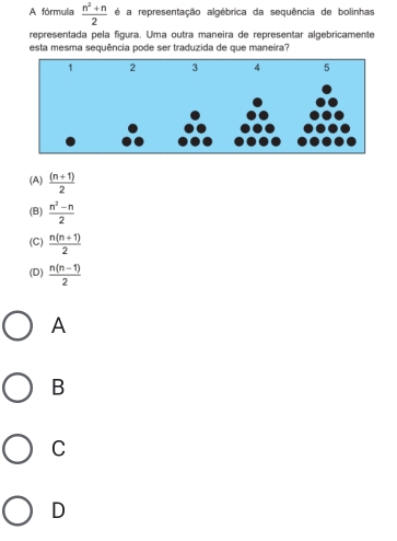 A fórmula  (n^2+n)/2  é a representação algébrica da sequência de bolinhas
representada pela figura. Uma outra maneira de representar algebricamente
esta mesma sequência pode ser traduzida de que maneira?
(A)  ((n+1))/2 
(B)  (n^2-n)/2 
(C)  (n(n+1))/2 
(D)  (n(n-1))/2 
A
B
C
D