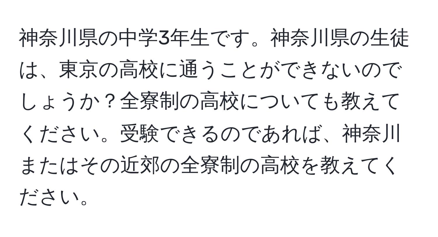 神奈川県の中学3年生です。神奈川県の生徒は、東京の高校に通うことができないのでしょうか？全寮制の高校についても教えてください。受験できるのであれば、神奈川またはその近郊の全寮制の高校を教えてください。