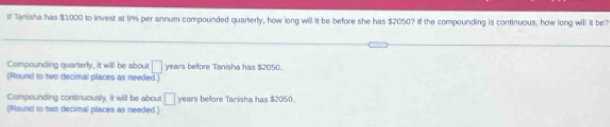 If Tanisha has $1000 to invest at 9% per annum compounded quarterly, how long will it be before she has $2050? If the compounding is continuous, how long will it be7
Compounding quarterly, it will be about □ years beffore Tanisha has $2050
(Round to two decimal places as needed.)
Compounding continuously, it will be about □ years before Tanisha has $205 (.
(Round to two decimal places as needed.)